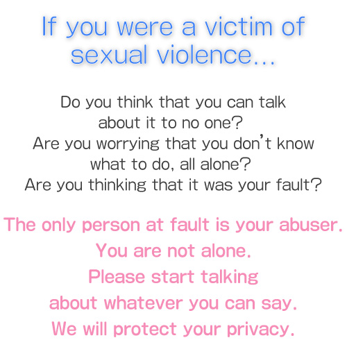 If you were a victim of sexual violence... Do you think that you can talk about it to no one? Are you worrying that you don’t know what to do, all alone? Are you thinking that it was your fault?The only person at fault is your abuser.You are not alone.Please start talking about whatever you can say.We will protect your privacy.