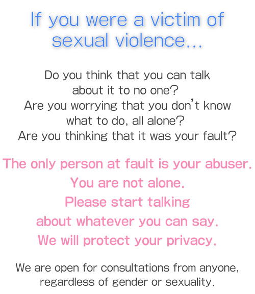 If you were a victim of sexual violence... Do you think that you can talk about it to no one? Are you worrying that you don’t know what to do, all alone? Are you thinking that it was your fault?The only person at fault is your abuser.You are not alone.Please start talking about whatever you can say.We will protect your privacy. We are open for consultations from anyone, regardless of gender or sexuality.